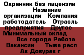 Охранник без лицензии. 2/2 › Название организации ­ Компания-работодатель › Отрасль предприятия ­ Другое › Минимальный оклад ­ 15 000 - Все города Работа » Вакансии   . Тыва респ.,Ак-Довурак г.